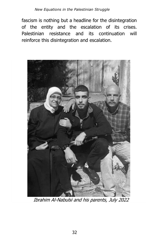 ‘New Equations in the Palestinian Struggle

fascism is nothing but a headline for the disintegration
of the entity and the escalation of its crises.
Palestinian resistance and its continuation will
reinforce this disintegration and escalation.

i

 

rk i
Ibrahim Al-Nabulsi and his parents, July 2022

32
